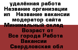 удалённая работа › Название организации ­ ип › Название вакансии ­ модератор сайта › Минимальный оклад ­ 39 500 › Возраст от ­ 18 - Все города Работа » Вакансии   . Свердловская обл.,Бисерть п.